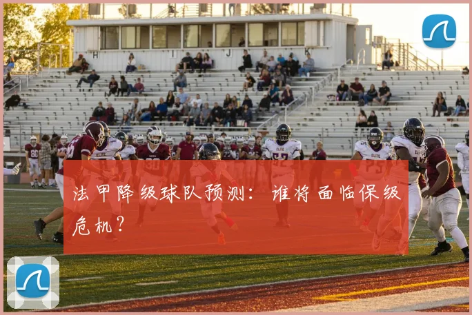 法甲降级球队预测：谁将面临保级危机？