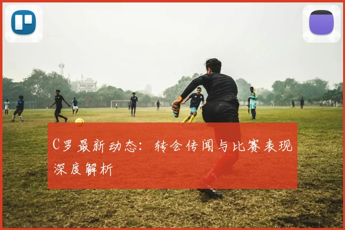 C罗最新动态：转会传闻与比赛表现深度解析