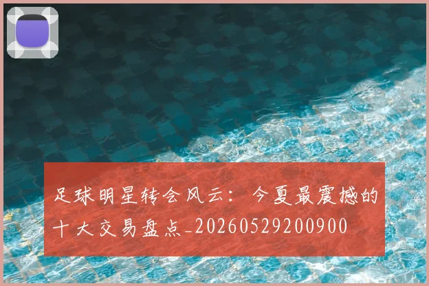 足球明星转会风云：今夏最震撼的十大交易盘点_20260529200900