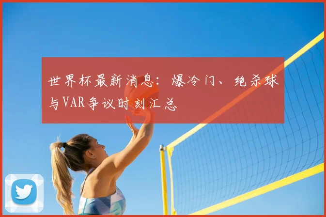 世界杯最新消息:爆冷门、绝杀球与VAR争议时刻汇总