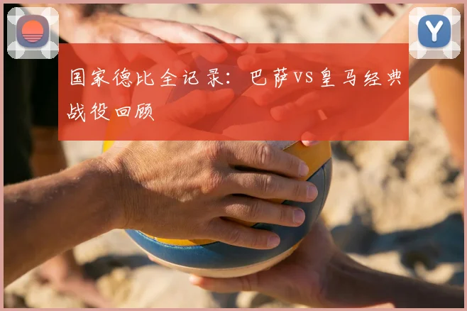 国家德比全记录：巴萨vs皇马经典战役回顾