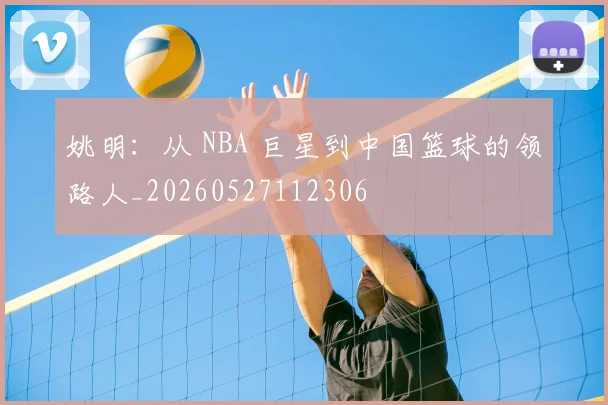姚明:从 NBA 巨星到中国篮球的领路人_20260527112306