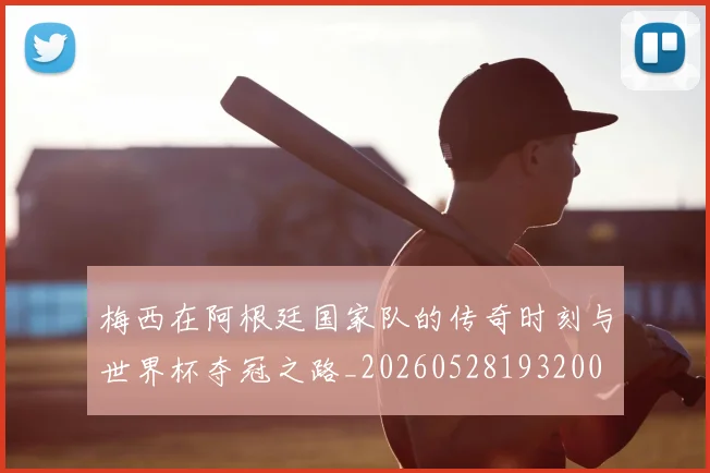 梅西在阿根廷国家队的传奇时刻与世界杯夺冠之路_20260528193200