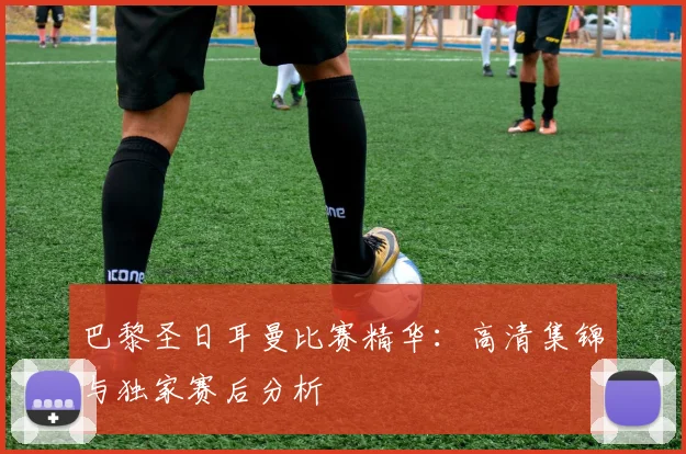 巴黎圣日耳曼比赛精华:高清集锦与独家赛后分析
