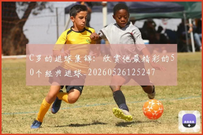 C罗的进球集锦：欣赏他最精彩的50个经典进球_20260526125247