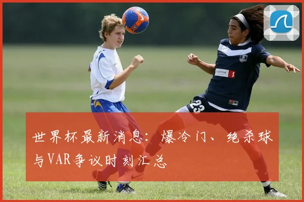 世界杯最新消息:爆冷门、绝杀球与VAR争议时刻汇总