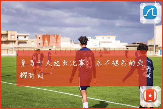 皇马十大经典比赛：永不褪色的荣耀时刻