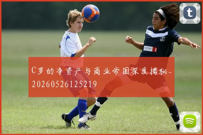 C罗的净资产与商业帝国深度揭秘_20260526125219