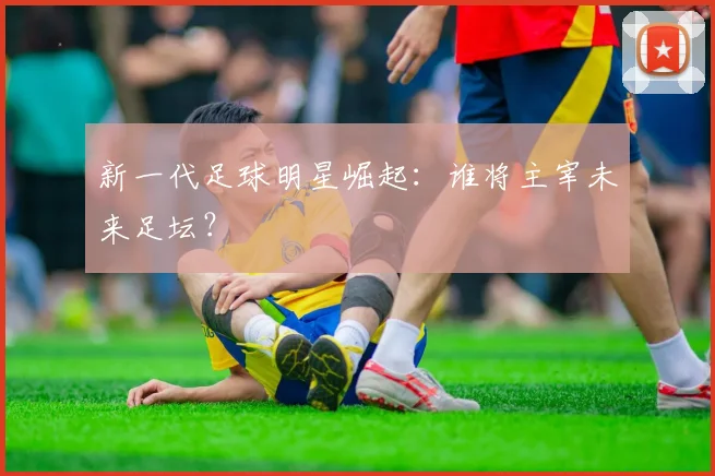 新一代足球明星崛起:谁将主宰未来足坛?