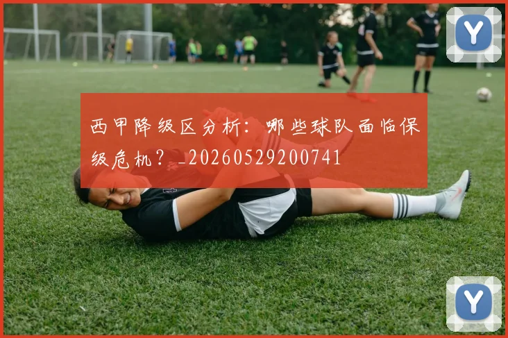 西甲降级区分析:哪些球队面临保级危机?_20260529200741
