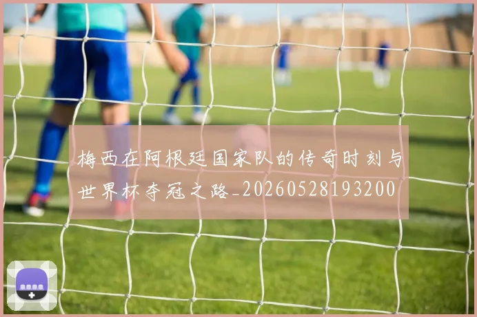 梅西在阿根廷国家队的传奇时刻与世界杯夺冠之路_20260528193200
