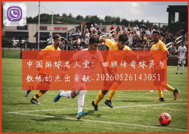 中国排球名人堂:回顾传奇球员与教练的杰出贡献_20260526143051