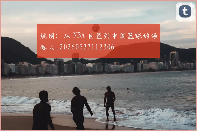 姚明：从 NBA 巨星到中国篮球的领路人_20260527112306