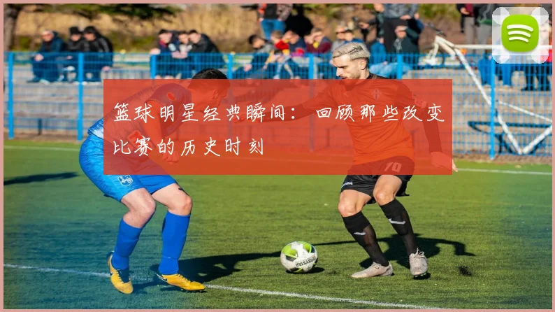 篮球明星经典瞬间：回顾那些改变比赛的历史时刻