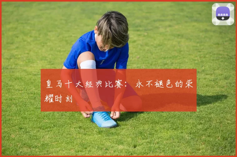 皇马十大经典比赛：永不褪色的荣耀时刻
