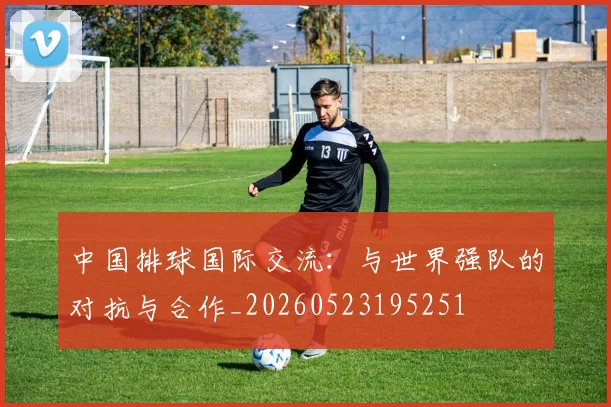 中国排球国际交流:与世界强队的对抗与合作_20260523195251