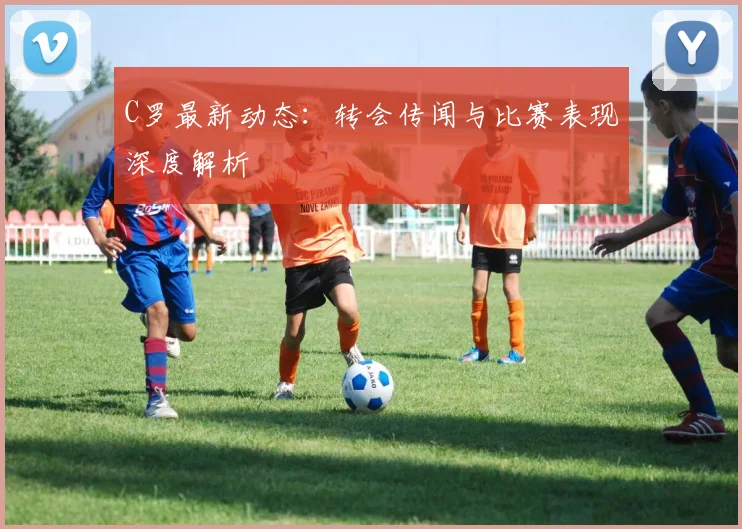 C罗最新动态:转会传闻与比赛表现深度解析